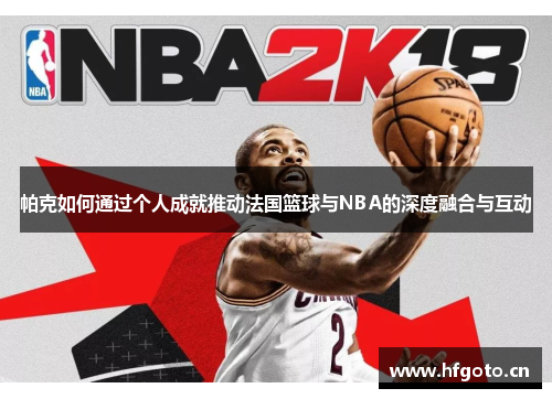 帕克如何通过个人成就推动法国篮球与NBA的深度融合与互动 帕克如何通过个人成就推动法国篮球与NBA的深度融合与互动